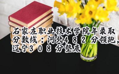 石家庄职业技术学院2024年录取分数线：河北482分领跑，辽宁308分垫底