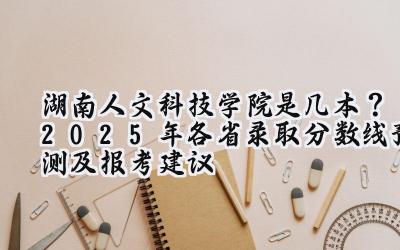 湖南人文科技学院是几本？2025年各省录取分数线预测及报考建议