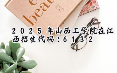 2025年山西工学院在江西招生代码：6132