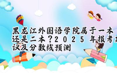 黑龙江外国语学院属于一本还是二本？2025年报考建议及分数线预测