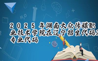 2025年湖南大众传媒职业技术学院在辽宁招生代码及专业代码