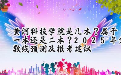 黄河科技学院是几本？属于一本还是二本？2025年分数线预测及报考建议