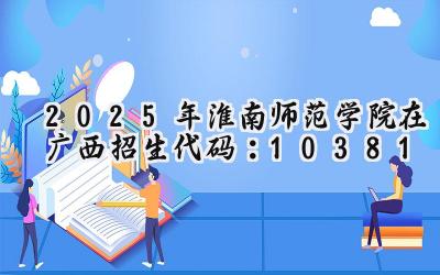 2025年淮南师范学院在广西招生代码：10381