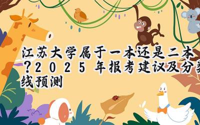 江苏大学属于一本还是二本？2025年报考建议及分数线预测