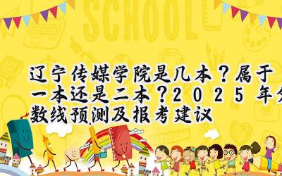 辽宁传媒学院是几本？属于一本还是二本？2025年分数线预测及报考建议