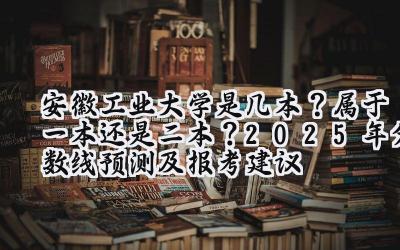 安徽工业大学是几本？属于一本还是二本？2025年分数线预测及报考建议
