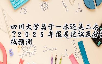 四川大学属于一本还是二本？2025年报考建议及分数线预测