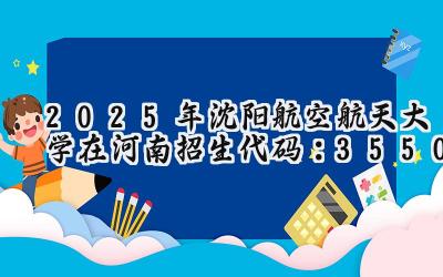 2025年沈阳航空航天大学在河南招生代码：3550