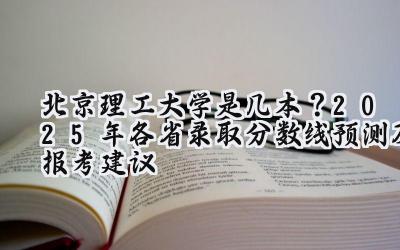 北京理工大学是几本？2025年各省录取分数线预测及报考建议