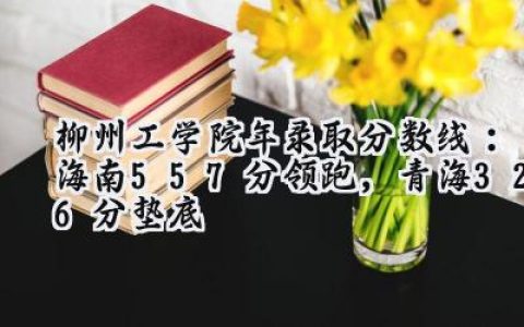 柳州工学院2024年录取分数线：海南557分领跑，青海326分垫底