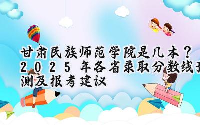 甘肃民族师范学院是几本？2025年各省录取分数线预测及报考建议