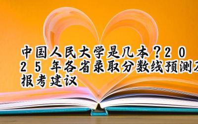 中国人民大学是几本？2025年各省录取分数线预测及报考建议