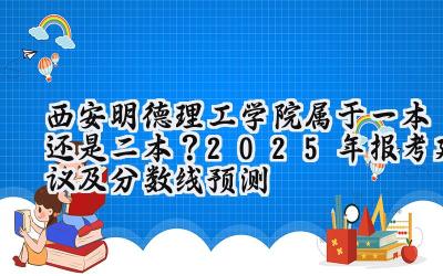 西安明德理工学院属于一本还是二本？2025年报考建议及分数线预测