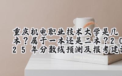 重庆机电职业技术大学是几本？属于一本还是二本？2025年分数线预测及报考建议
