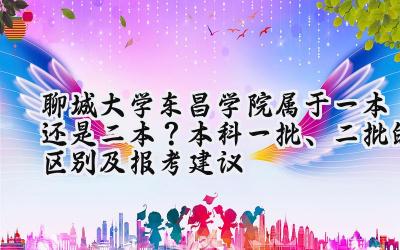 聊城大学东昌学院属于一本还是二本？本科一批、二批的区别及报考建议