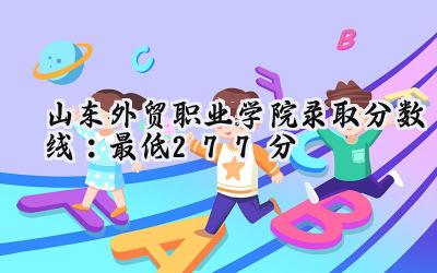 山东外贸职业学院2024录取分数线：最低277分