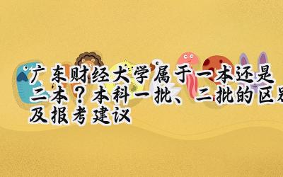 广东财经大学属于一本还是二本？本科一批、二批的区别及报考建议