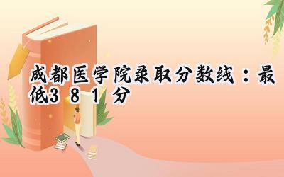 成都医学院2024录取分数线：最低381分