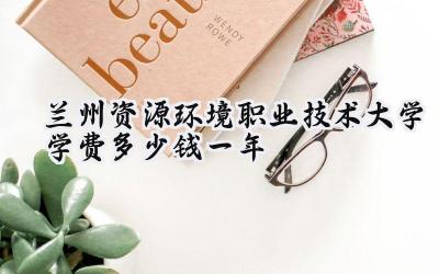 兰州资源环境职业技术大学学费多少钱一年
