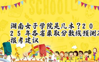 湖南女子学院是几本？2025年各省录取分数线预测及报考建议