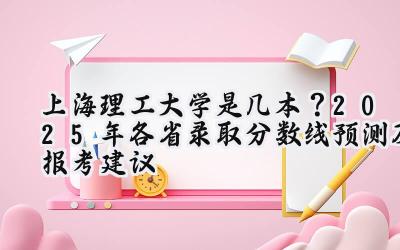 上海理工大学是几本？2025年各省录取分数线预测及报考建议