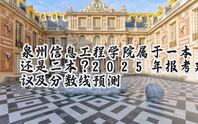 泉州信息工程学院属于一本还是二本？2025年报考建议及分数线预测