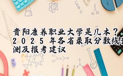 贵阳康养职业大学是几本？2025年各省录取分数线预测及报考建议