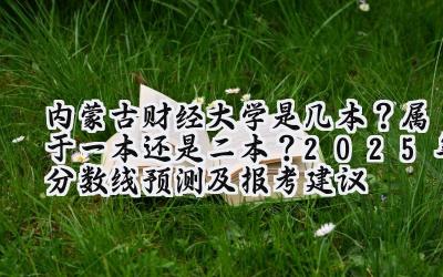 内蒙古财经大学是几本？属于一本还是二本？2025年分数线预测及报考建议