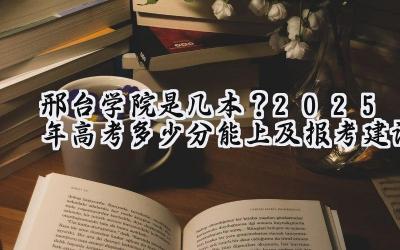 邢台学院是几本？2025年高考多少分能上及报考建议