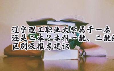 辽宁理工职业大学属于一本还是二本？本科一批、二批的区别及报考建议
