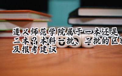 遵义师范学院属于一本还是二本？本科一批、二批的区别及报考建议