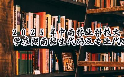 2025年中南林业科技大学在湖南招生代码及专业代码