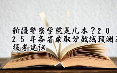 新疆警察学院是几本？2025年各省录取分数线预测及报考建议