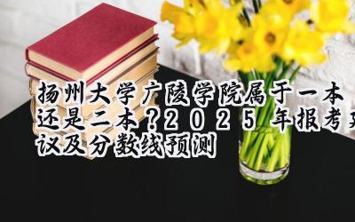 扬州大学广陵学院属于一本还是二本？2025年报考建议及分数线预测