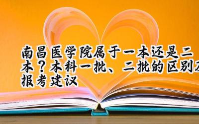 南昌医学院属于一本还是二本？本科一批、二批的区别及报考建议