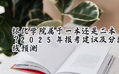 怀化学院属于一本还是二本？2025年报考建议及分数线预测