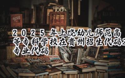 2025年上饶幼儿师范高等专科学校在贵州招生代码及专业代码