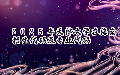 2025年天津大学在海南招生代码及专业代码