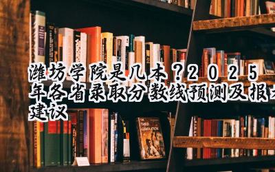 潍坊学院是几本？2025年各省录取分数线预测及报考建议