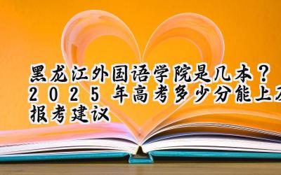 黑龙江外国语学院是几本？2025年高考多少分能上及报考建议