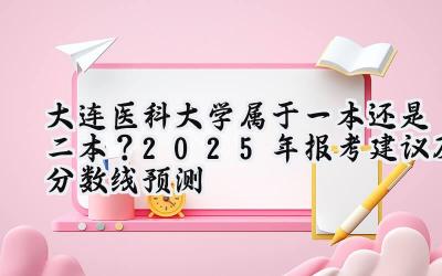 大连医科大学属于一本还是二本？2025年报考建议及分数线预测