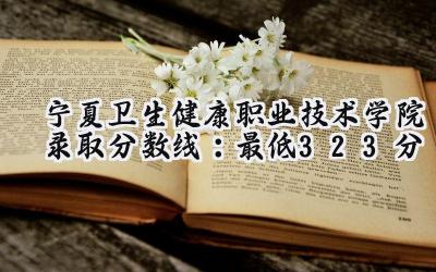 宁夏卫生健康职业技术学院2024录取分数线：最低323分