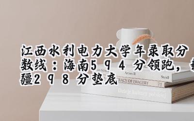 江西水利电力大学2024年录取分数线：海南594分领跑，新疆298分垫底