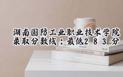 湖南国防工业职业技术学院2024录取分数线：最低283分