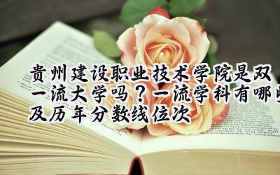 贵州建设职业技术学院是双一流大学吗？一流学科有哪些及历年分数线位次