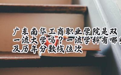 广东南华工商职业学院是双一流大学吗？一流学科有哪些及历年分数线位次