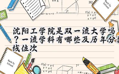 沈阳工学院是双一流大学吗？一流学科有哪些及历年分数线位次