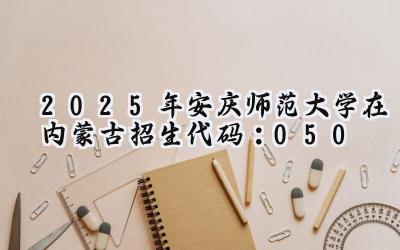 2025年安庆师范大学在内蒙古招生代码：050