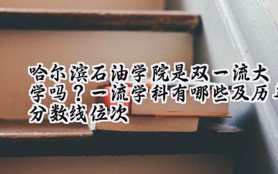 哈尔滨石油学院是双一流大学吗？一流学科有哪些及历年分数线位次