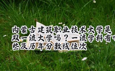 内蒙古建筑职业技术大学是双一流大学吗？一流学科有哪些及历年分数线位次